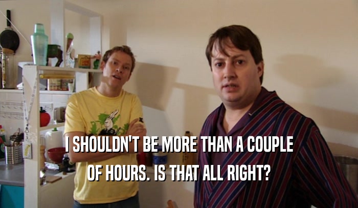 I SHOULDN'T BE MORE THAN A COUPLE OF HOURS. IS THAT ALL RIGHT? 