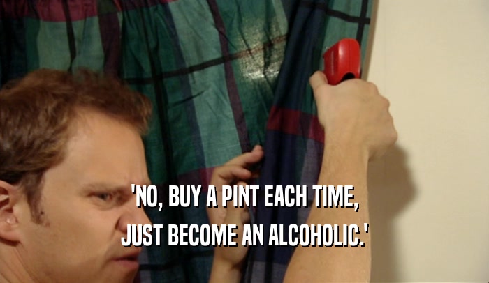 'NO, BUY A PINT EACH TIME, JUST BECOME AN ALCOHOLIC.' 