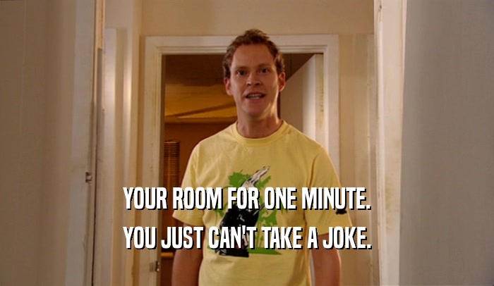 YOUR ROOM FOR ONE MINUTE. YOU JUST CAN'T TAKE A JOKE. 