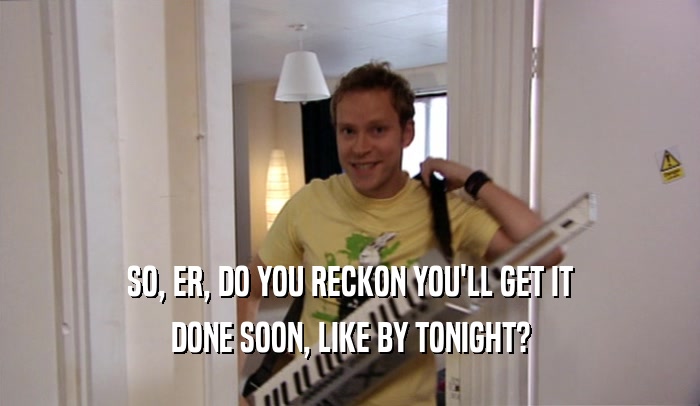 SO, ER, DO YOU RECKON YOU'LL GET IT DONE SOON, LIKE BY TONIGHT? 