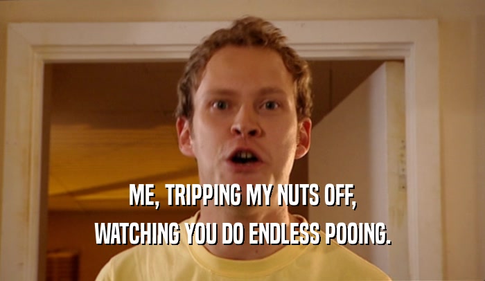 ME, TRIPPING MY NUTS OFF,
 WATCHING YOU DO ENDLESS POOING.
 