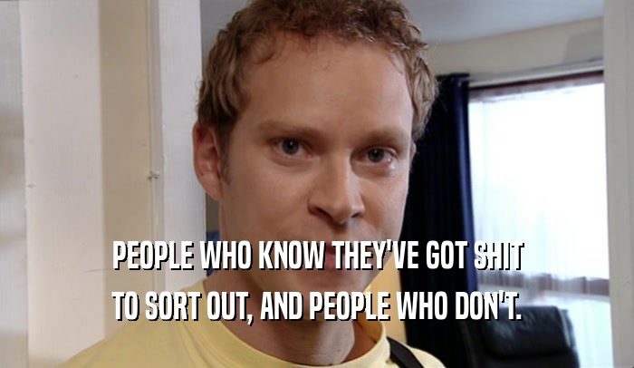 PEOPLE WHO KNOW THEY'VE GOT SHIT TO SORT OUT, AND PEOPLE WHO DON'T. 