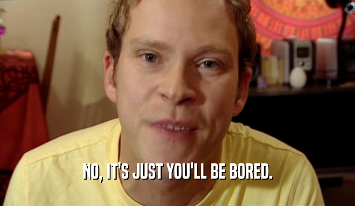 NO, IT'S JUST YOU'LL BE BORED.  