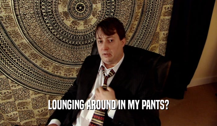 LOUNGING AROUND IN MY PANTS?  