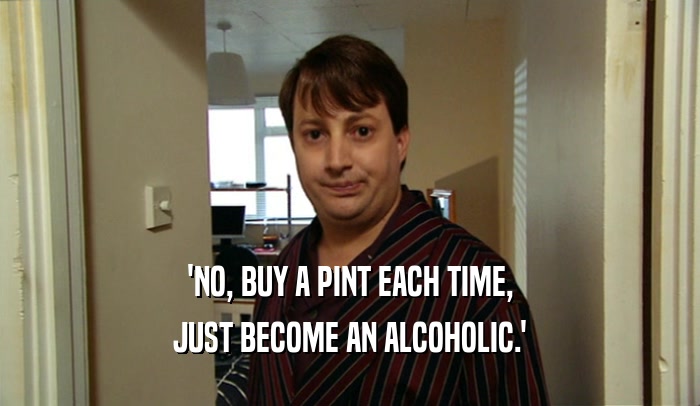 'NO, BUY A PINT EACH TIME, JUST BECOME AN ALCOHOLIC.' 