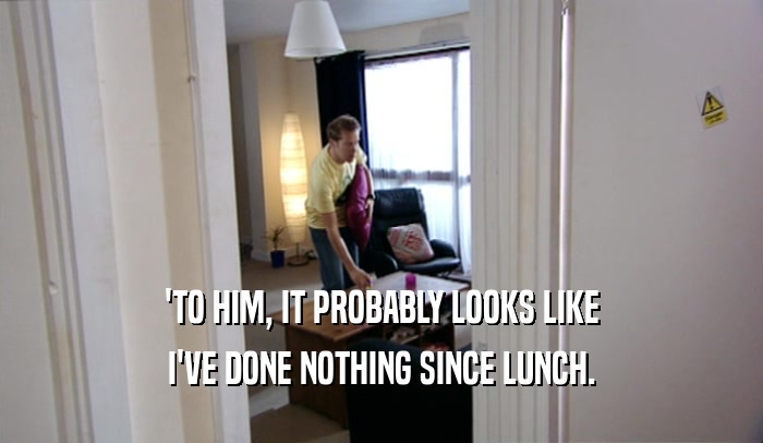'TO HIM, IT PROBABLY LOOKS LIKE I'VE DONE NOTHING SINCE LUNCH. 