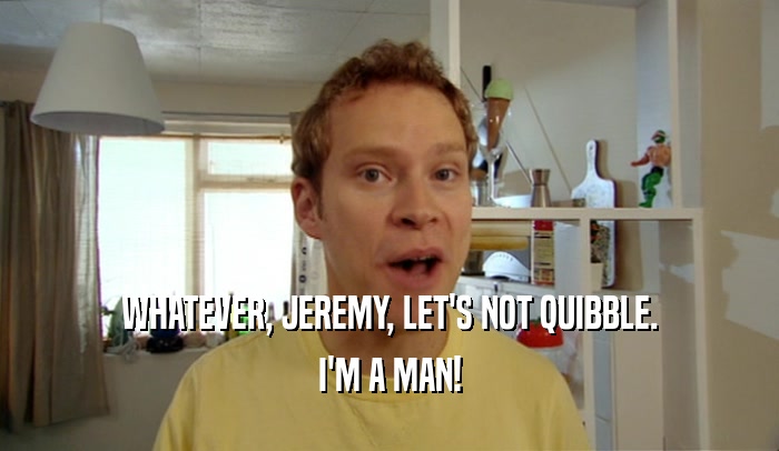 WHATEVER, JEREMY, LET'S NOT QUIBBLE. I'M A MAN! 