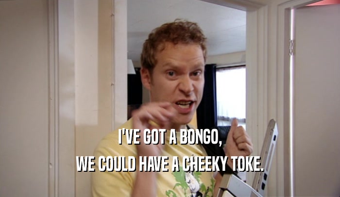 I'VE GOT A BONGO, WE COULD HAVE A CHEEKY TOKE. 