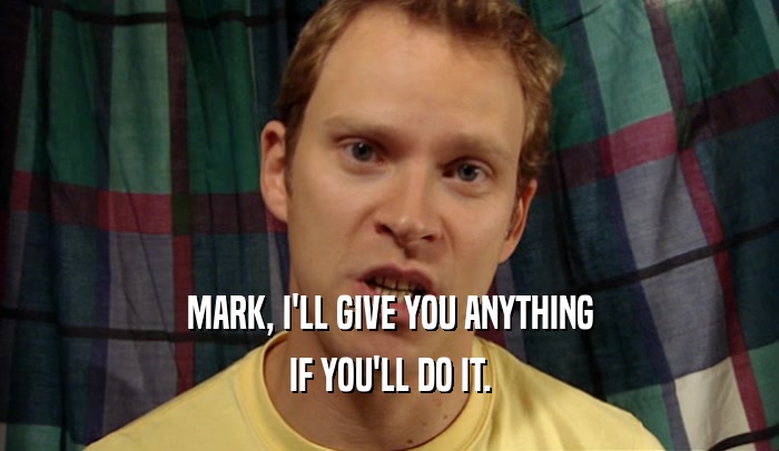 MARK, I'LL GIVE YOU ANYTHING IF YOU'LL DO IT. 