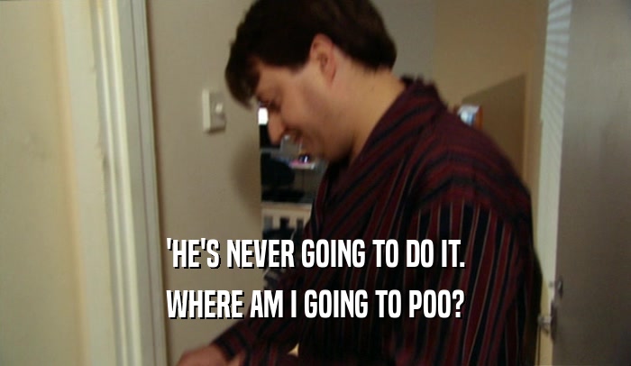 'HE'S NEVER GOING TO DO IT. WHERE AM I GOING TO POO? 