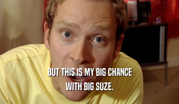BUT THIS IS MY BIG CHANCE WITH BIG SUZE. 