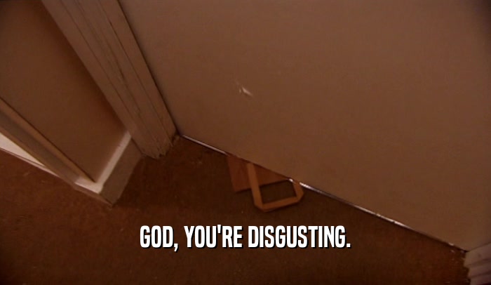 GOD, YOU'RE DISGUSTING.  