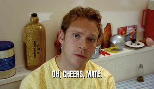OH, CHEERS, MATE.  
