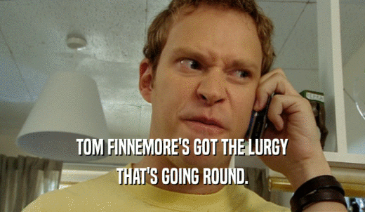 TOM FINNEMORE'S GOT THE LURGY THAT'S GOING ROUND. 