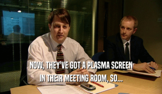 NOW, THEY'VE GOT A PLASMA SCREEN IN THEIR MEETING ROOM, SO... 
