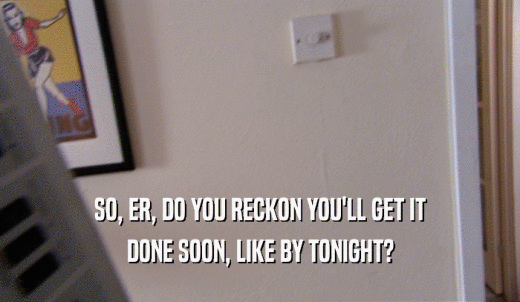 SO, ER, DO YOU RECKON YOU'LL GET IT DONE SOON, LIKE BY TONIGHT? 
