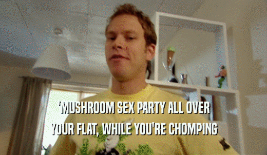 'MUSHROOM SEX PARTY ALL OVER YOUR FLAT, WHILE YOU'RE CHOMPING 