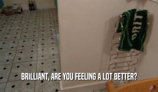 BRILLIANT, ARE YOU FEELING A LOT BETTER?  