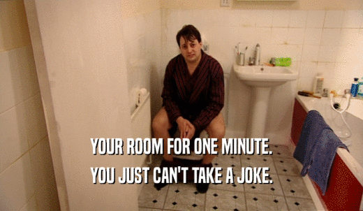 YOUR ROOM FOR ONE MINUTE. YOU JUST CAN'T TAKE A JOKE. 