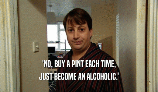 'NO, BUY A PINT EACH TIME, JUST BECOME AN ALCOHOLIC.' 