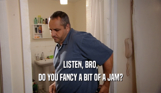 LISTEN, BRO, DO YOU FANCY A BIT OF A JAM? 