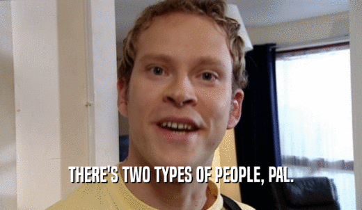 THERE'S TWO TYPES OF PEOPLE, PAL.  