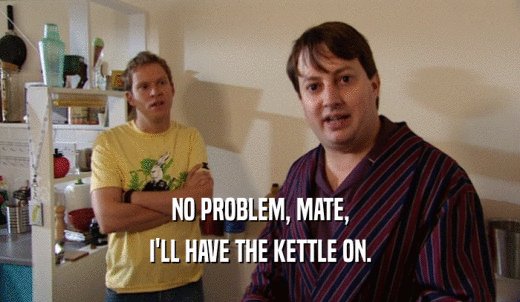 NO PROBLEM, MATE, I'LL HAVE THE KETTLE ON. 