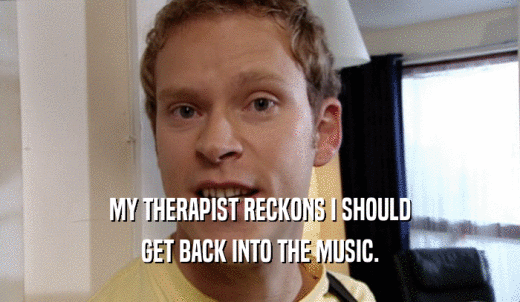 MY THERAPIST RECKONS I SHOULD GET BACK INTO THE MUSIC. 