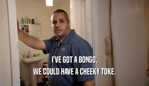 I'VE GOT A BONGO, WE COULD HAVE A CHEEKY TOKE. 