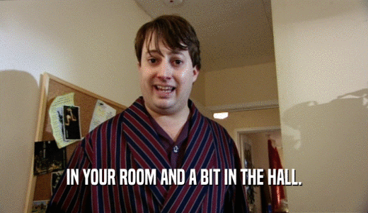 IN YOUR ROOM AND A BIT IN THE HALL.  