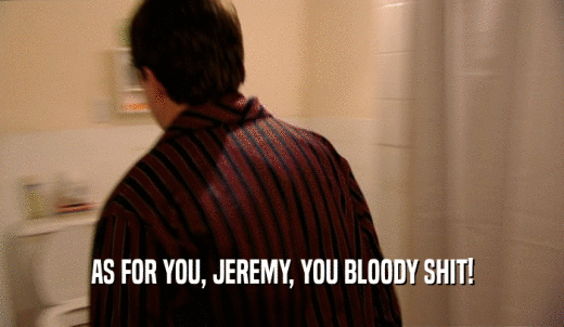AS FOR YOU, JEREMY, YOU BLOODY SHIT!  