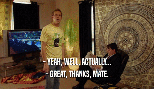 - YEAH, WELL, ACTUALLY... - GREAT, THANKS, MATE. 