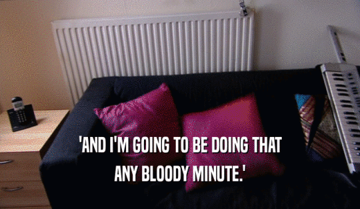 'AND I'M GOING TO BE DOING THAT ANY BLOODY MINUTE.' 