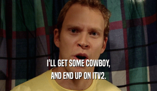 I'LL GET SOME COWBOY, AND END UP ON ITV2. 