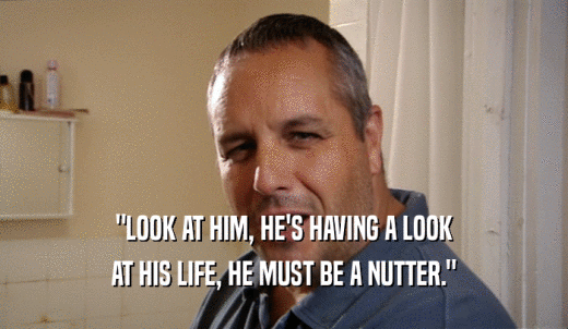 'LOOK AT HIM, HE'S HAVING A LOOK AT HIS LIFE, HE MUST BE A NUTTER.' 