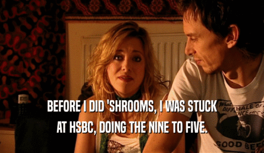 BEFORE I DID 'SHROOMS, I WAS STUCK AT HSBC, DOING THE NINE TO FIVE. 
