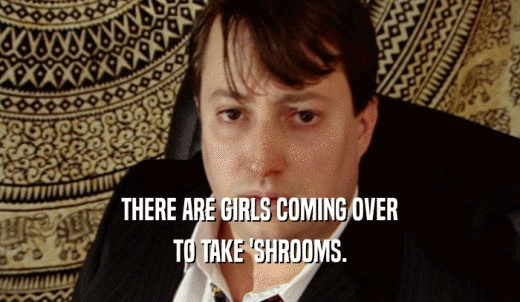 THERE ARE GIRLS COMING OVER TO TAKE 'SHROOMS. 