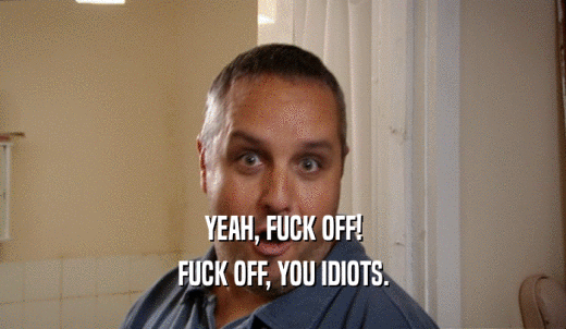 YEAH, FUCK OFF! FUCK OFF, YOU IDIOTS. 
