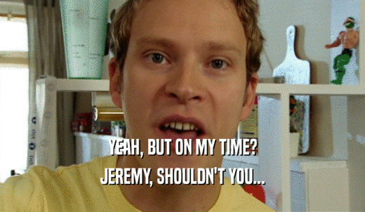 YEAH, BUT ON MY TIME? JEREMY, SHOULDN'T YOU... 