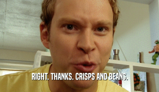 RIGHT. THANKS. CRISPS AND BEANS.  