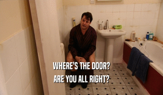 WHERE'S THE DOOR? ARE YOU ALL RIGHT? 