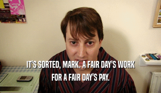 IT'S SORTED, MARK. A FAIR DAY'S WORK FOR A FAIR DAY'S PAY. 