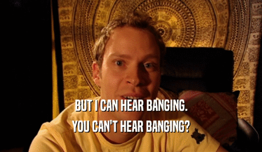 BUT I CAN HEAR BANGING. YOU CAN'T HEAR BANGING? 