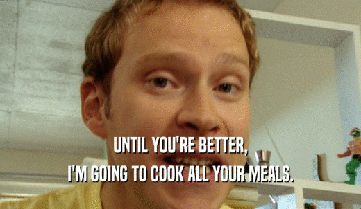 UNTIL YOU'RE BETTER, I'M GOING TO COOK ALL YOUR MEALS. 