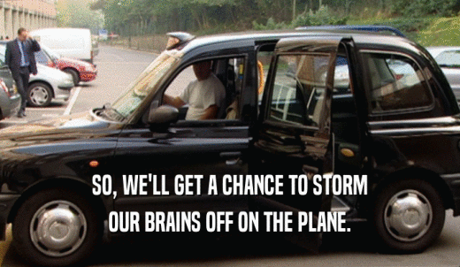 SO, WE'LL GET A CHANCE TO STORM OUR BRAINS OFF ON THE PLANE. 