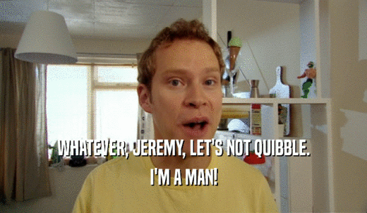 WHATEVER, JEREMY, LET'S NOT QUIBBLE. I'M A MAN! 