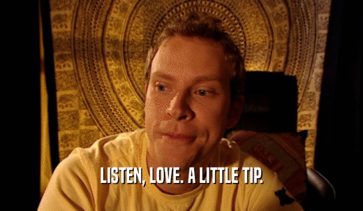 LISTEN, LOVE. A LITTLE TIP.  