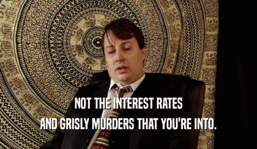 NOT THE INTEREST RATES AND GRISLY MURDERS THAT YOU'RE INTO. 