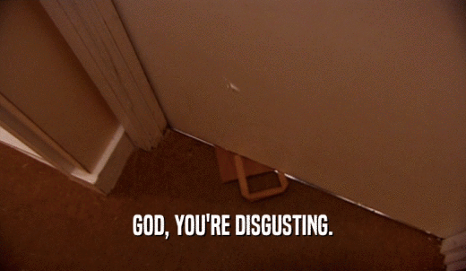 GOD, YOU'RE DISGUSTING.  