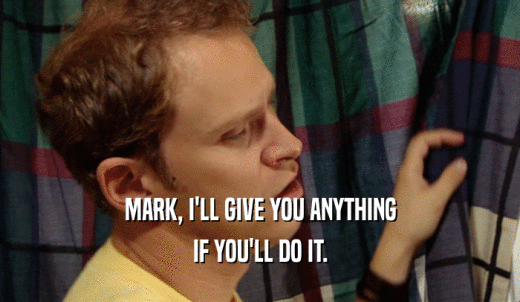 MARK, I'LL GIVE YOU ANYTHING IF YOU'LL DO IT. 